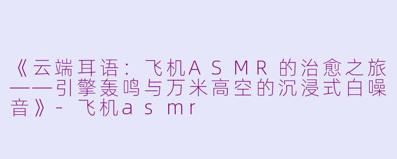 《云端耳语:飞机ASMR的治愈之旅——引擎轰鸣与万米高空的沉浸式白噪音》