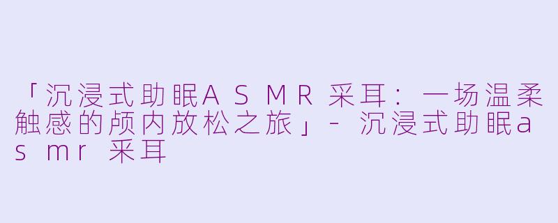「沉浸式助眠ASMR采耳:一场温柔触感的颅内放松之旅」