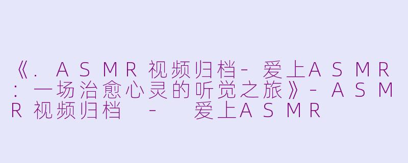 《.ASMR视频归档-爱上ASMR：一场治愈心灵的听觉之旅》-ASMR视频归档 - 爱上ASMR