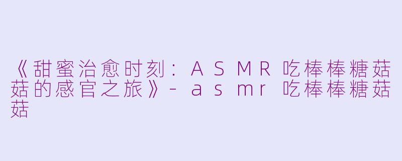 《甜蜜治愈时刻：ASMR吃棒棒糖菇菇的感官之旅》-asmr吃棒棒糖菇菇