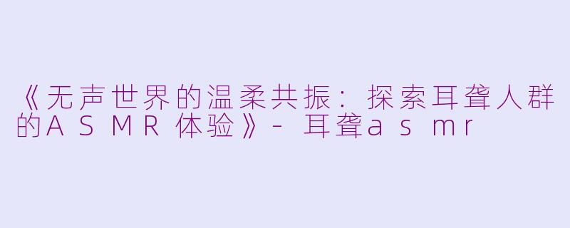 《无声世界的温柔共振：探索耳聋人群的ASMR体验》-耳聋asmr