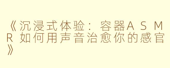 《沉浸式体验：容器ASMR如何用声音治愈你的感官》