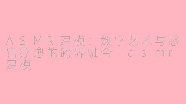 ASMR建模：数字艺术与感官疗愈的跨界融合-asmr建模