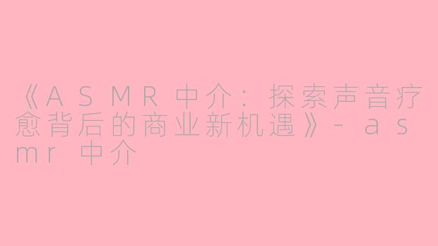 《ASMR中介:探索声音疗愈背后的商业新机遇》