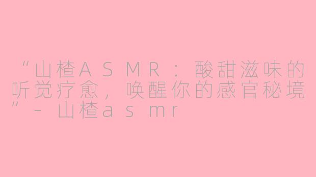 “山楂ASMR：酸甜滋味的听觉疗愈，唤醒你的感官秘境”-山楂asmr