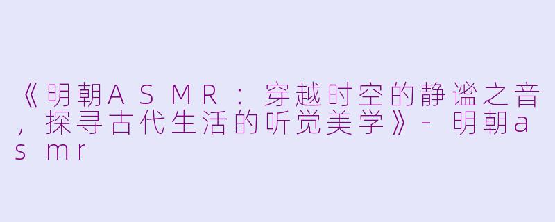 《明朝ASMR：穿越时空的静谧之音，探寻古代生活的听觉美学》-明朝asmr