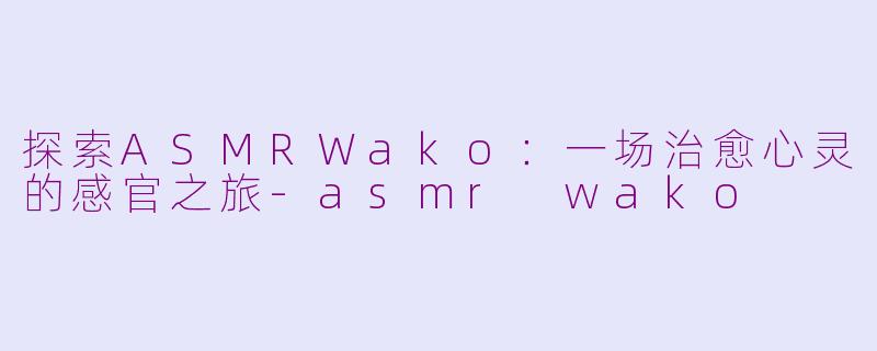 探索ASMRWako：一场治愈心灵的感官之旅-asmr wako
