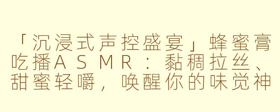 「沉浸式声控盛宴」蜂蜜膏吃播ASMR:黏稠拉丝、甜蜜轻嚼,唤醒你的味觉神经!