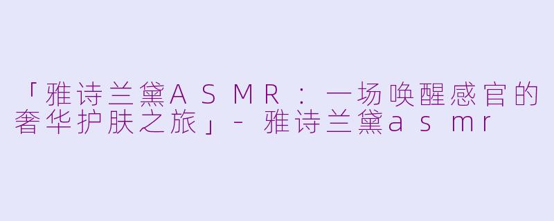 「雅诗兰黛ASMR:一场唤醒感官的奢华护肤之旅」