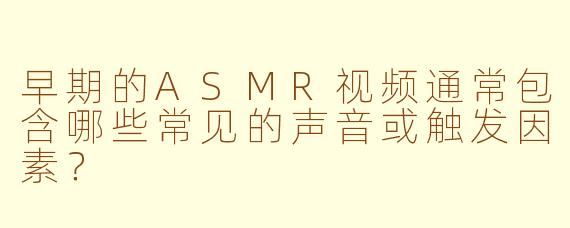 早期的ASMR视频通常包含哪些常见的声音或触发因素?