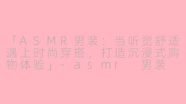 「ASMR男装：当听觉舒适遇上时尚穿搭，打造沉浸式购物体验」-asmr 男装