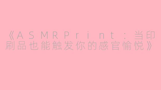 《ASMRPrint：当印刷品也能触发你的感官愉悦》