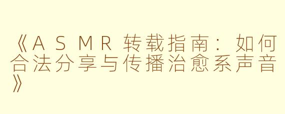 《ASMR转载指南：如何合法分享与传播治愈系声音》