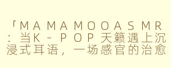 「MAMAMOOASMR：当K-POP天籁遇上沉浸式耳语，一场感官的治愈之旅」
