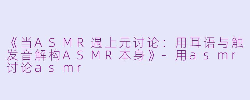 《当ASMR遇上元讨论：用耳语与触发音解构ASMR本身》-用asmr讨论asmr