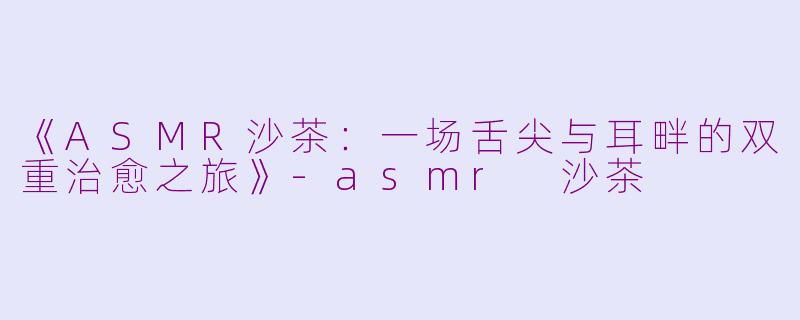 《ASMR沙茶：一场舌尖与耳畔的双重治愈之旅》-asmr 沙茶