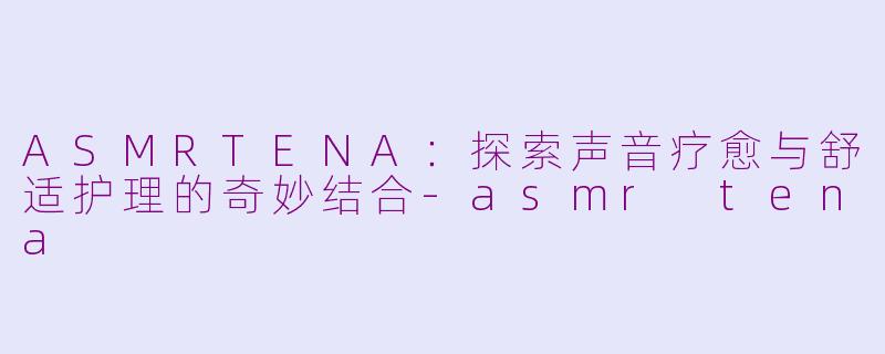 ASMRTENA：探索声音疗愈与舒适护理的奇妙结合-asmr tena