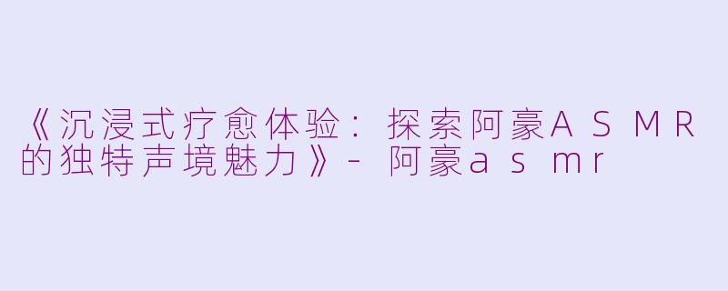《沉浸式疗愈体验：探索阿豪ASMR的独特声境魅力》-阿豪asmr