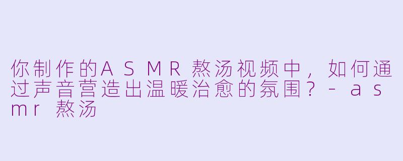你制作的ASMR熬汤视频中,如何通过声音营造出温暖治愈的氛围?