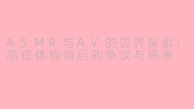 ASMR与AV的边界探索：感官体验背后的争议与思考