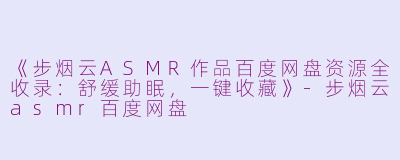 《步烟云ASMR作品百度网盘资源全收录：舒缓助眠，一键收藏》-步烟云asmr百度网盘