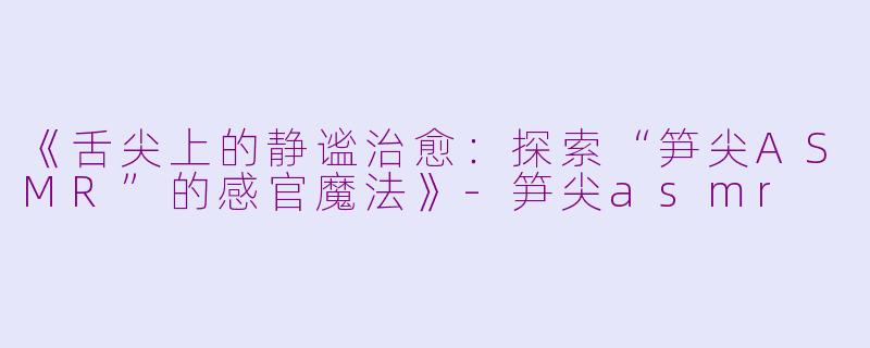 《舌尖上的静谧治愈：探索“笋尖ASMR”的感官魔法》-笋尖asmr