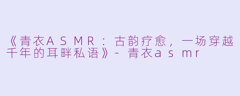 《青衣ASMR:古韵疗愈,一场穿越千年的耳畔私语》