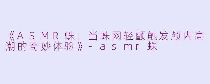 《ASMR蛛：当蛛网轻颤触发颅内高潮的奇妙体验》-asmr蛛
