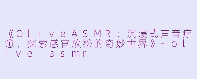 《OliveASMR：沉浸式声音疗愈，探索感官放松的奇妙世界》-olive asmr