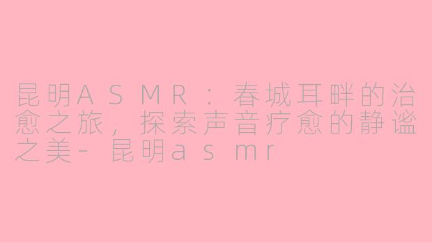 昆明ASMR：春城耳畔的治愈之旅，探索声音疗愈的静谧之美-昆明asmr