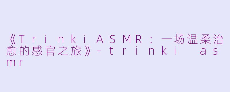 《TrinkiASMR：一场温柔治愈的感官之旅》-trinki asmr