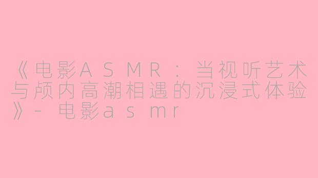 《电影ASMR：当视听艺术与颅内高潮相遇的沉浸式体验》-电影asmr