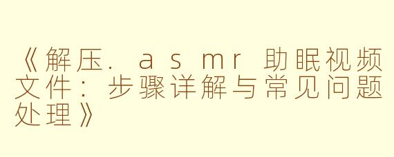 《解压.asmr助眠视频文件:步骤详解与常见问题处理》