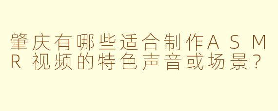 肇庆有哪些适合制作ASMR视频的特色声音或场景？