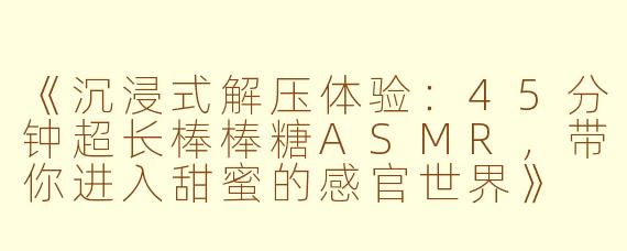 《沉浸式解压体验：45分钟超长棒棒糖ASMR，带你进入甜蜜的感官世界》