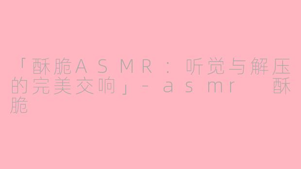 「酥脆ASMR：听觉与解压的完美交响」-asmr 酥脆