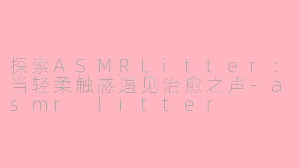 探索ASMRLitter：当轻柔触感遇见治愈之声-asmr litter