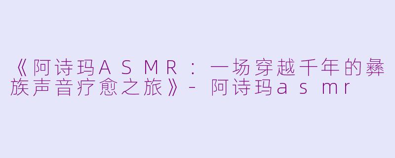 《阿诗玛ASMR:一场穿越千年的彝族声音疗愈之旅》
