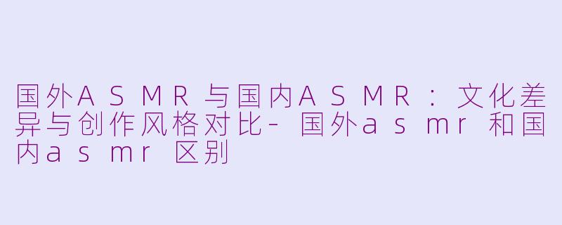 国外ASMR与国内ASMR：文化差异与创作风格对比-国外asmr和国内asmr区别