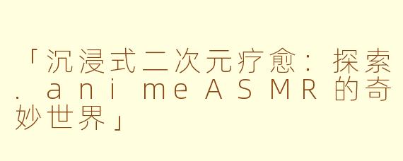 「沉浸式二次元疗愈：探索.animeASMR的奇妙世界」