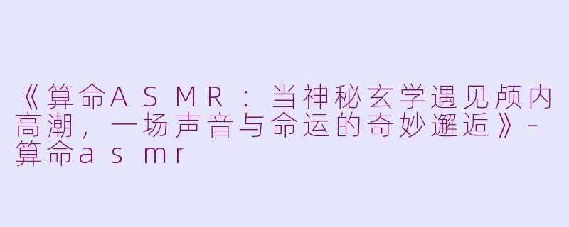 《算命ASMR：当神秘玄学遇见颅内高潮，一场声音与命运的奇妙邂逅》-算命asmr