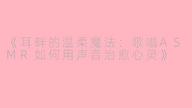 《耳畔的温柔魔法:歌唱ASMR如何用声音治愈心灵》