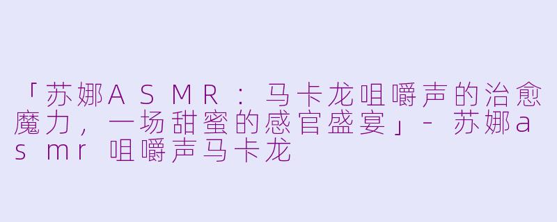 「苏娜ASMR:马卡龙咀嚼声的治愈魔力,一场甜蜜的感官盛宴」