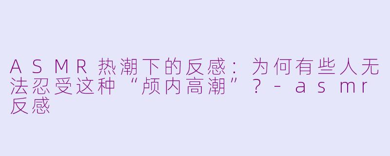 ASMR热潮下的反感：为何有些人无法忍受这种“颅内高潮”？-asmr反感