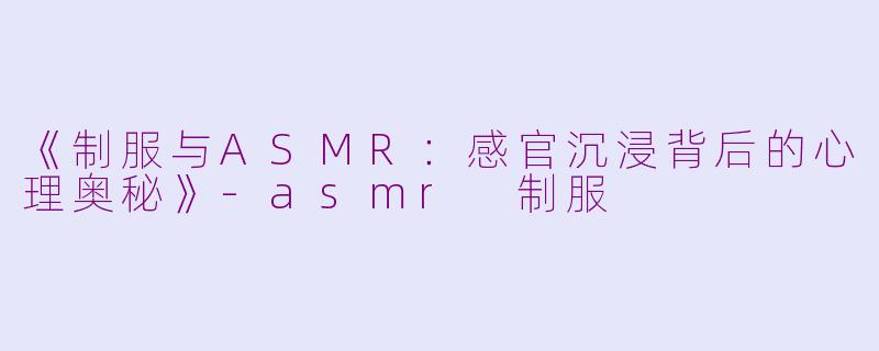 《制服与ASMR：感官沉浸背后的心理奥秘》-asmr 制服