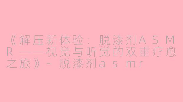 《解压新体验：脱漆剂ASMR——视觉与听觉的双重疗愈之旅》-脱漆剂asmr