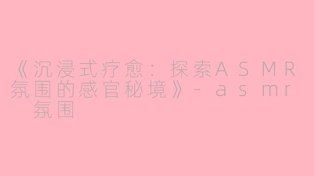 《沉浸式疗愈：探索ASMR氛围的感官秘境》-asmr 氛围