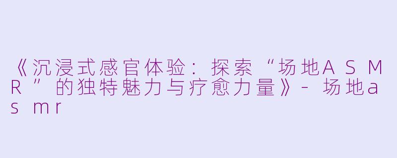 《沉浸式感官体验：探索“场地ASMR”的独特魅力与疗愈力量》-场地asmr