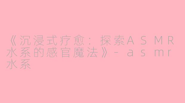 《沉浸式疗愈:探索ASMR水系的感官魔法》