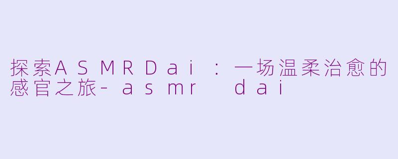 探索ASMRDai：一场温柔治愈的感官之旅-asmr dai